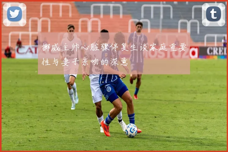挪威主帅心脏骤停复生谈家庭重要性与妻子亲吻的深意