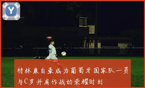 特林康自豪成为葡萄牙国家队一员与C罗并肩作战的荣耀时刻