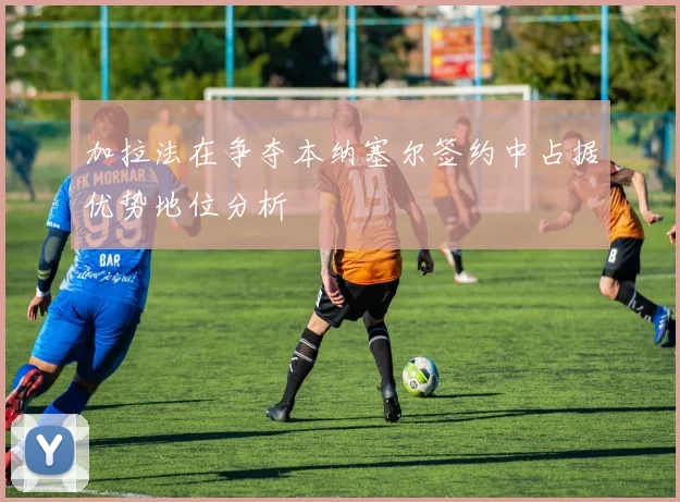 加拉法在争夺本纳塞尔签约中占据优势地位分析
