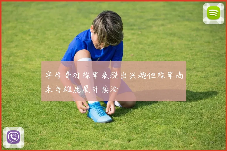 字母哥对绿军表现出兴趣但绿军尚未与雄鹿展开接洽