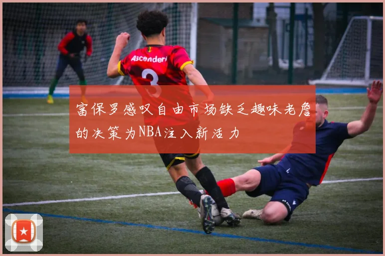 富保罗感叹自由市场缺乏趣味老詹的决策为NBA注入新活力