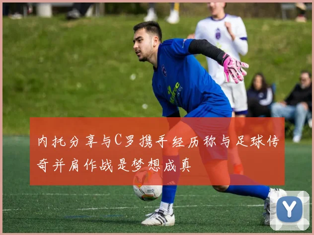内托分享与C罗携手经历称与足球传奇并肩作战是梦想成真