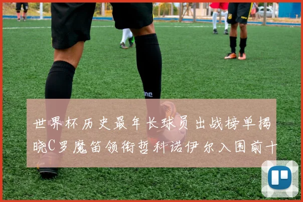 世界杯历史最年长球员出战榜单揭晓C罗魔笛领衔哲科诺伊尔入围前十