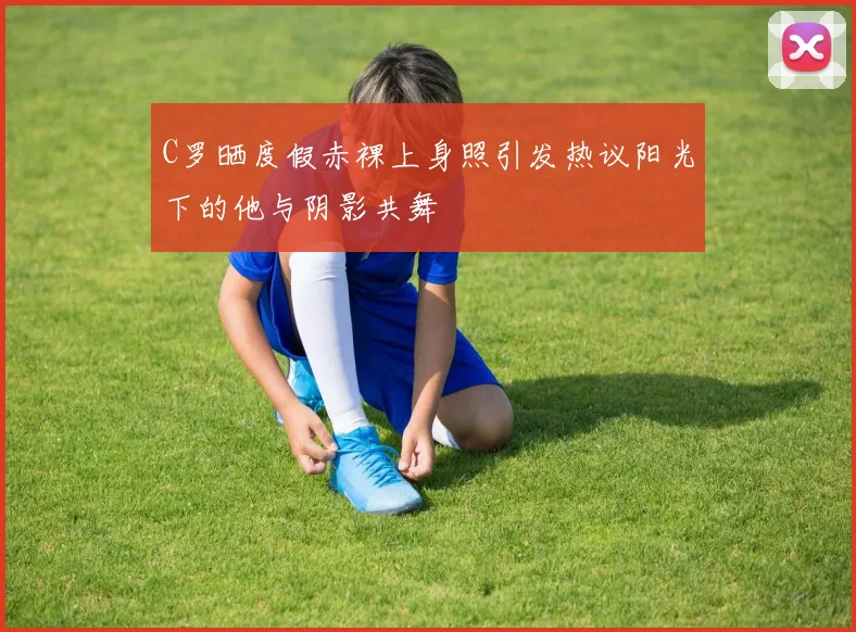 C罗晒度假赤裸上身照引发热议阳光下的他与阴影共舞
