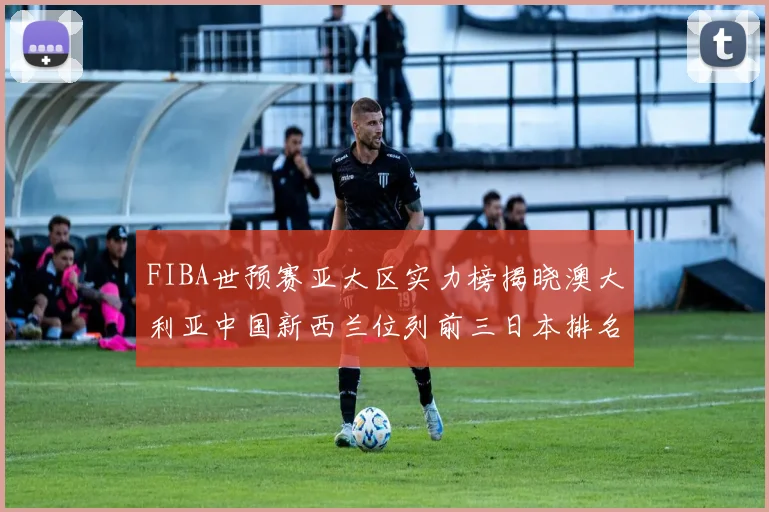 FIBA世预赛亚大区实力榜揭晓澳大利亚中国新西兰位列前三日本排名第六