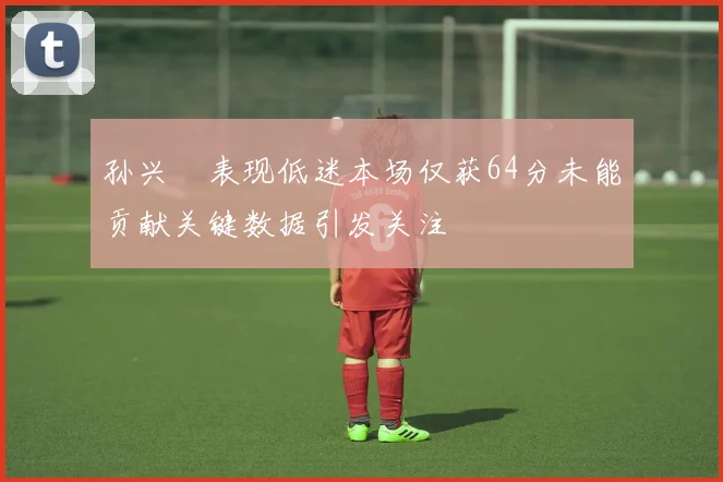 孙兴慜表现低迷本场仅获64分未能贡献关键数据引发关注