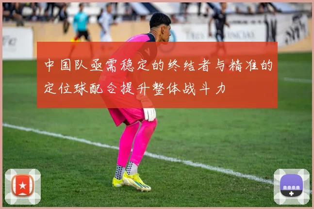 中国队亟需稳定的终结者与精准的定位球配合提升整体战斗力